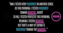 i tested very positively in another sense i tested positively toward negative right no i tested perfectly this morning meaning i tested negative thats a way of saying it positive toward the negative crooked media