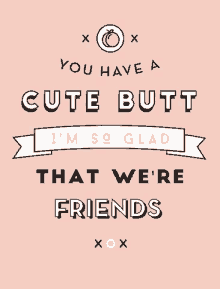 you have a cute butt thanks for being my friend